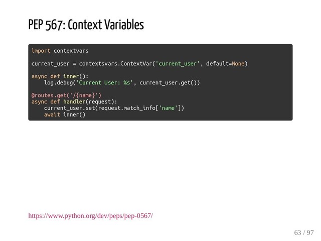 PEP 567: Context Variables
import contextvars
current_user = contextsvars.ContextVar('current_user', default=None)
async def inner():
log.debug('Current User: %s', current_user.get())
@routes.get('/{name}')
async def handler(request):
current_user.set(request.match_info['name'])
await inner()
https://www.python.org/dev/peps/pep-0567/
63 / 97
