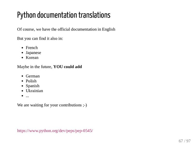 Python documentation translations
Of course, we have the official documentation in English
But you can find it also in:
French
Japanese
Korean
Maybe in the future, YOU could add
German
Polish
Spanish
Ukrainian
...
We are waiting for your contributions ;-)
https://www.python.org/dev/peps/pep-0545/
67 / 97
