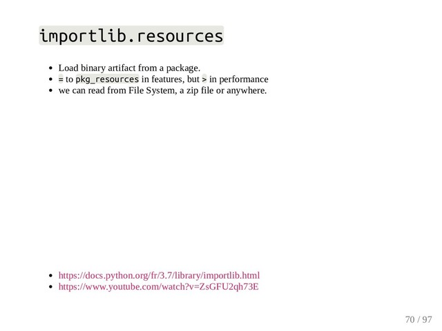 importlib.resources
Load binary artifact from a package.
= to pkg_resources in features, but > in performance
we can read from File System, a zip file or anywhere.
https://docs.python.org/fr/3.7/library/importlib.html
https://www.youtube.com/watch?v=ZsGFU2qh73E
70 / 97
