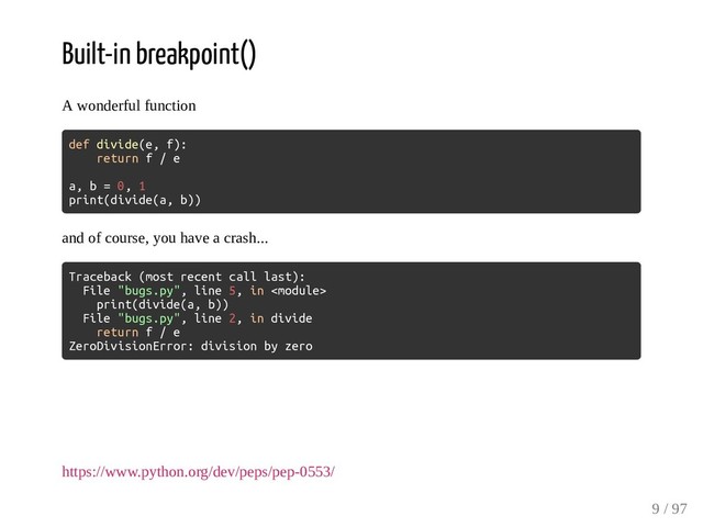 Built-in breakpoint()
A wonderful function
def divide(e, f):
return f / e
a, b = 0, 1
print(divide(a, b))
and of course, you have a crash...
Traceback (most recent call last):
File "bugs.py", line 5, in 
print(divide(a, b))
File "bugs.py", line 2, in divide
return f / e
ZeroDivisionError: division by zero
https://www.python.org/dev/peps/pep-0553/
9 / 97
