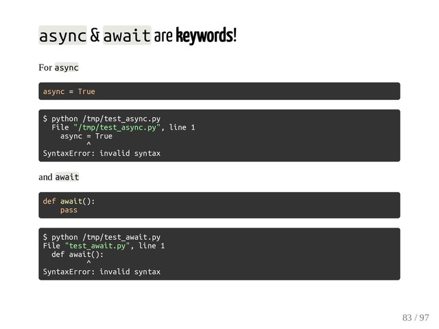 async & await are keywords!
For async
async = True
$ python /tmp/test_async.py
File "/tmp/test_async.py", line 1
async = True
^
SyntaxError: invalid syntax
and await
def await():
pass
$ python /tmp/test_await.py
File "test_await.py", line 1
def await():
^
SyntaxError: invalid syntax
83 / 97
