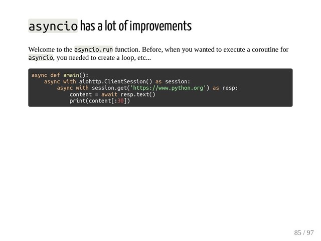 asyncio has a lot of improvements
Welcome to the asyncio.run function. Before, when you wanted to execute a coroutine for
asyncio, you needed to create a loop, etc...
async def amain():
async with aiohttp.ClientSession() as session:
async with session.get('https://www.python.org') as resp:
content = await resp.text()
print(content[:30])
85 / 97
