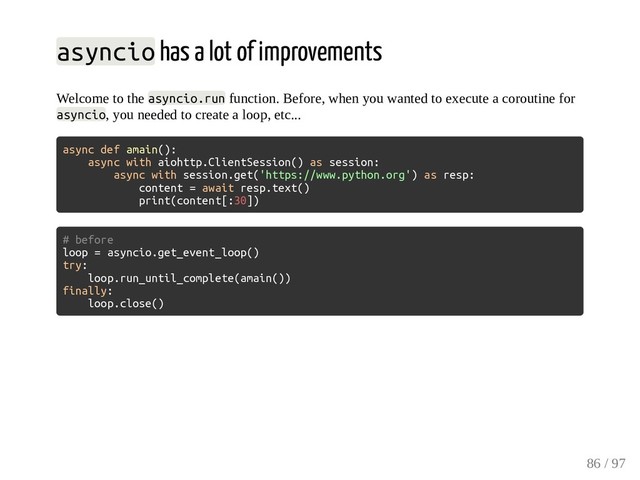 asyncio has a lot of improvements
Welcome to the asyncio.run function. Before, when you wanted to execute a coroutine for
asyncio, you needed to create a loop, etc...
async def amain():
async with aiohttp.ClientSession() as session:
async with session.get('https://www.python.org') as resp:
content = await resp.text()
print(content[:30])
# before
loop = asyncio.get_event_loop()
try:
loop.run_until_complete(amain())
finally:
loop.close()
86 / 97
