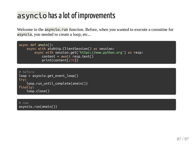 asyncio has a lot of improvements
Welcome to the asyncio.run function. Before, when you wanted to execute a coroutine for
asyncio, you needed to create a loop, etc...
async def amain():
async with aiohttp.ClientSession() as session:
async with session.get('https://www.python.org') as resp:
content = await resp.text()
print(content[:30])
# before
loop = asyncio.get_event_loop()
try:
loop.run_until_complete(amain())
finally:
loop.close()
# now
asyncio.run(amain())
87 / 97
