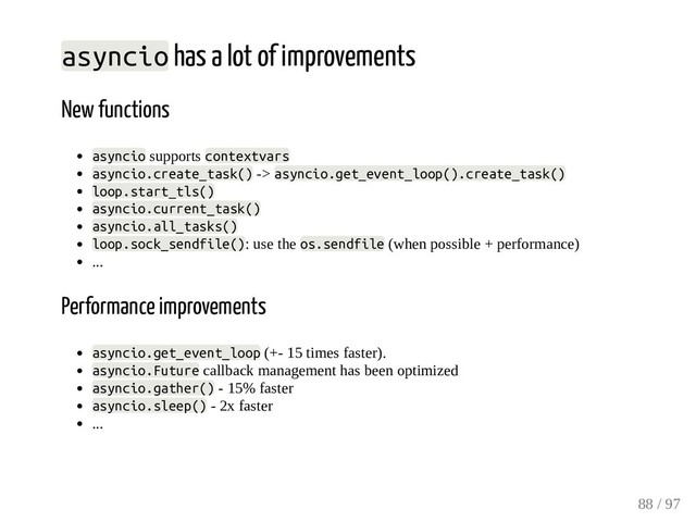 asyncio has a lot of improvements
New functions
asyncio supports contextvars
asyncio.create_task() -> asyncio.get_event_loop().create_task()
loop.start_tls()
asyncio.current_task()
asyncio.all_tasks()
loop.sock_sendfile(): use the os.sendfile (when possible + performance)
...
Performance improvements
asyncio.get_event_loop (+- 15 times faster).
asyncio.Future callback management has been optimized
asyncio.gather() - 15% faster
asyncio.sleep() - 2x faster
...
88 / 97
