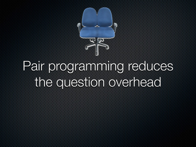 Pair programming reduces
the question overhead
