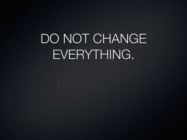 DO NOT CHANGE
EVERYTHING.
