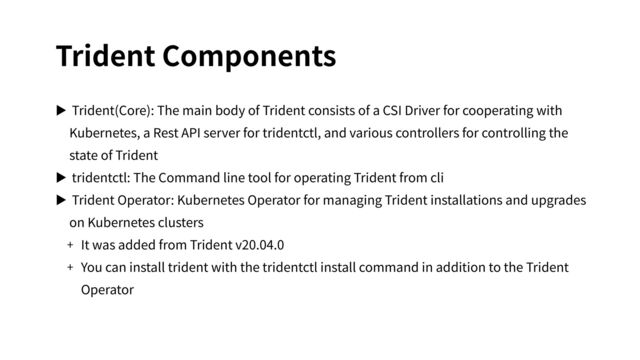 Trident Components
▶ Trident(Core): The main body of Trident consists of a CSI Driver for cooperating with
Kubernetes, a Rest API server for tridentctl, and various controllers for controlling the
state of Trident
▶ tridentctl: The Command line tool for operating Trident from cli
▶ Trident Operator: Kubernetes Operator for managing Trident installations and upgrades
on Kubernetes clusters
+ It was added from Trident v20.04.0
+ You can install trident with the tridentctl install command in addition to the Trident
Operator
