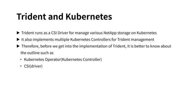 Trident and Kubernetes
▶ Trident runs as a CSI Driver for manage various NetApp storage on Kubernetes
▶ It also implements multiple Kubernetes Controllers for Trident management
▶ Therefore, before we get into the implementation of Trident, It is better to know about
the outline such as
+ Kubernetes Operator(Kubernetes Controller)
+ CSI(driver)
