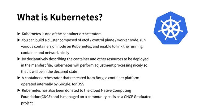 What is Kubernetes?
▶ Kubernetes is one of the container orchestrators
▶ You can build a cluster composed of etcd / control plane / worker node, run
various containers on node on Kubernetes, and enable to link the running
container and network nicely
▶ By declaratively describing the container and other resources to be deployed
in the manifest ﬁle, Kubernetes will perform adjustment processing nicely so
that it will be in the declared state
▶ A container orchestrator that recreated from Borg, a container platform
operated internally by Google, for OSS
▶ Kubernetes has also been donated to the Cloud Native Computing
Foundation(CNCF) and is managed on a community basis as a CNCF Graduated
project
