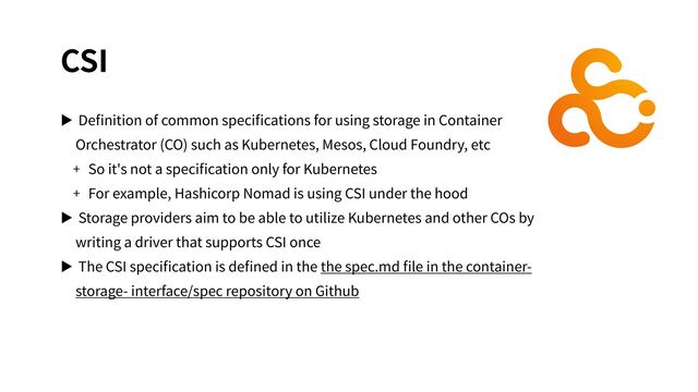 CSI
▶ Deﬁnition of common speciﬁcations for using storage in Container
Orchestrator (CO) such as Kubernetes, Mesos, Cloud Foundry, etc
+ So it's not a speciﬁcation only for Kubernetes
+ For example, Hashicorp Nomad is using CSI under the hood
▶ Storage providers aim to be able to utilize Kubernetes and other COs by
writing a driver that supports CSI once
▶ The CSI speciﬁcation is deﬁned in the the spec.md ﬁle in the container-
storage- interface/spec repository on Github
