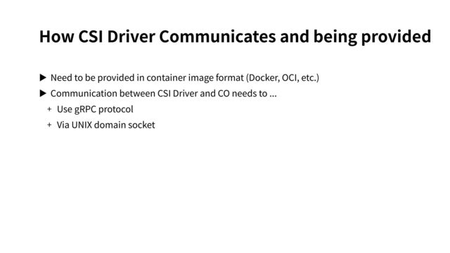 How CSI Driver Communicates and being provided
▶ Need to be provided in container image format (Docker, OCI, etc.)
▶ Communication between CSI Driver and CO needs to ...
+ Use gRPC protocol
+ Via UNIX domain socket
