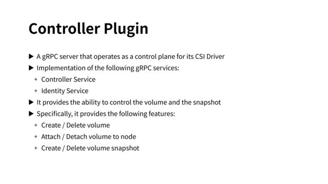 Controller Plugin
▶ A gRPC server that operates as a control plane for its CSI Driver
▶ Implementation of the following gRPC services:
+ Controller Service
+ Identity Service
▶ It provides the ability to control the volume and the snapshot
▶ Speciﬁcally, it provides the following features:
+ Create / Delete volume
+ Attach / Detach volume to node
+ Create / Delete volume snapshot
