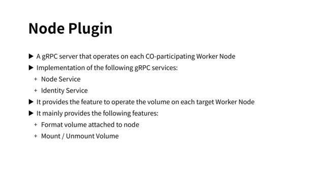 Node Plugin
▶ A gRPC server that operates on each CO-participating Worker Node
▶ Implementation of the following gRPC services:
+ Node Service
+ Identity Service
▶ It provides the feature to operate the volume on each target Worker Node
▶ It mainly provides the following features:
+ Format volume attached to node
+ Mount / Unmount Volume
