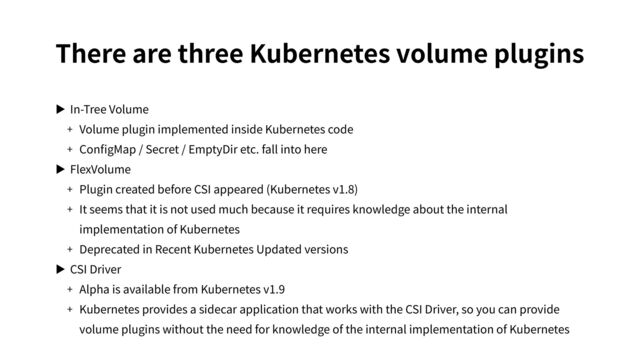 There are three Kubernetes volume plugins
▶ In-Tree Volume
+ Volume plugin implemented inside Kubernetes code
+ ConﬁgMap / Secret / EmptyDir etc. fall into here
▶ FlexVolume
+ Plugin created before CSI appeared (Kubernetes v1.8)
+ It seems that it is not used much because it requires knowledge about the internal
implementation of Kubernetes
+ Deprecated in Recent Kubernetes Updated versions
▶ CSI Driver
+ Alpha is available from Kubernetes v1.9
+ Kubernetes provides a sidecar application that works with the CSI Driver, so you can provide
volume plugins without the need for knowledge of the internal implementation of Kubernetes

