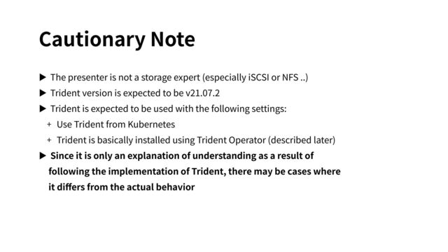 Cautionary Note
▶ The presenter is not a storage expert (especially iSCSI or NFS ..)
▶ Trident version is expected to be v21.07.2
▶ Trident is expected to be used with the following settings:
+ Use Trident from Kubernetes
+ Trident is basically installed using Trident Operator (described later)
▶ Since it is only an explanation of understanding as a result of
following the implementation of Trident, there may be cases where
it diﬀers from the actual behavior
