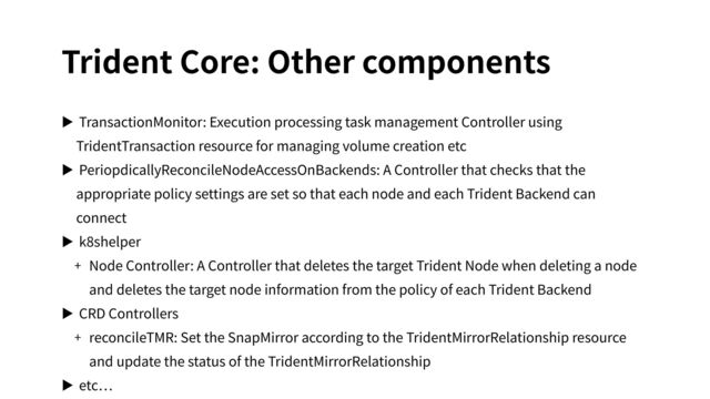Trident Core: Other components
▶ TransactionMonitor: Execution processing task management Controller using
TridentTransaction resource for managing volume creation etc
▶ PeriopdicallyReconcileNodeAccessOnBackends: A Controller that checks that the
appropriate policy settings are set so that each node and each Trident Backend can
connect
▶ k8shelper
+ Node Controller: A Controller that deletes the target Trident Node when deleting a node
and deletes the target node information from the policy of each Trident Backend
▶ CRD Controllers
+ reconcileTMR: Set the SnapMirror according to the TridentMirrorRelationship resource
and update the status of the TridentMirrorRelationship
▶ etc
