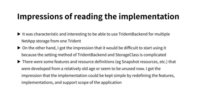 Impressions of reading the implementation
▶ It was characteristic and interesting to be able to use TridentBackend for multiple
NetApp storage from one Trident
▶ On the other hand, I got the impression that it would be diﬃcult to start using it
because the setting method of TridentBackend and StorageClass is complicated
▶ There were some features and resource deﬁnitions (eg Snapshot resources, etc.) that
were developed from a relatively old age or seem to be unused now. I got the
impression that the implementation could be kept simple by redeﬁning the features,
implementations, and support scope of the application
