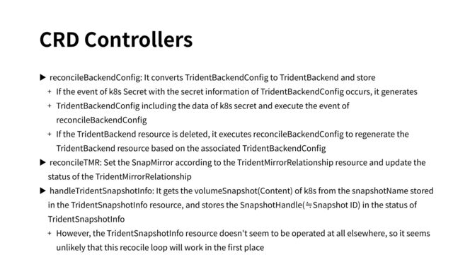 CRD Controllers
▶ reconcileBackendConﬁg: It converts TridentBackendConﬁg to TridentBackend and store
+ If the event of k8s Secret with the secret information of TridentBackendConﬁg occurs, it generates
+ TridentBackendConﬁg including the data of k8s secret and execute the event of
reconcileBackendConﬁg
+ If the TridentBackend resource is deleted, it executes reconcileBackendConﬁg to regenerate the
TridentBackend resource based on the associated TridentBackendConﬁg
▶ reconcileTMR: Set the SnapMirror according to the TridentMirrorRelationship resource and update the
status of the TridentMirrorRelationship
▶ handleTridentSnapshotInfo: It gets the volumeSnapshot(Content) of k8s from the snapshotName stored
in the TridentSnapshotInfo resource, and stores the SnapshotHandle(≒Snapshot ID) in the status of
TridentSnapshotInfo
+ However, the TridentSnapshotInfo resource doesn't seem to be operated at all elsewhere, so it seems
unlikely that this recocile loop will work in the ﬁrst place
