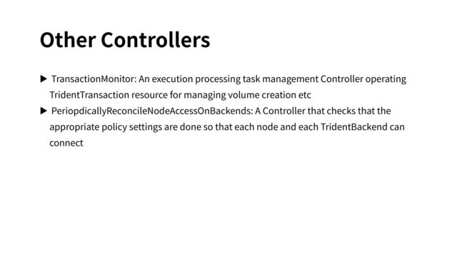 Other Controllers
▶ TransactionMonitor: An execution processing task management Controller operating
TridentTransaction resource for managing volume creation etc
▶ PeriopdicallyReconcileNodeAccessOnBackends: A Controller that checks that the
appropriate policy settings are done so that each node and each TridentBackend can
connect
