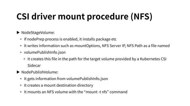 CSI driver mount procedure (NFS)
▶ NodeStageVolume:
+ If nodePrep process is enabled, it installs package etc
+ It writes information such as mountOptions, NFS Server IP, NFS Path as a ﬁle named
+ volumePublishInfo.json
+ It creates this ﬁle in the path for the target volume provided by a Kubernetes CSI
Sidecar
▶ NodePublishVolume:
+ It gets information from volumePublishInfo.json
+ It creates a mount destination directory
+ It mounts an NFS volume with the “mount -t nfs” command
