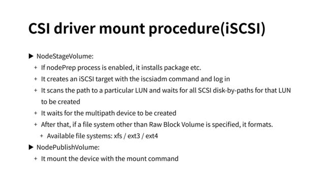 CSI driver mount procedure(iSCSI)
▶ NodeStageVolume:
+ If nodePrep process is enabled, it installs package etc.
+ It creates an iSCSI target with the iscsiadm command and log in
+ It scans the path to a particular LUN and waits for all SCSI disk-by-paths for that LUN
to be created
+ It waits for the multipath device to be created
+ After that, if a ﬁle system other than Raw Block Volume is speciﬁed, it formats.
+ Available ﬁle systems: xfs / ext3 / ext4
▶ NodePublishVolume:
+ It mount the device with the mount command
