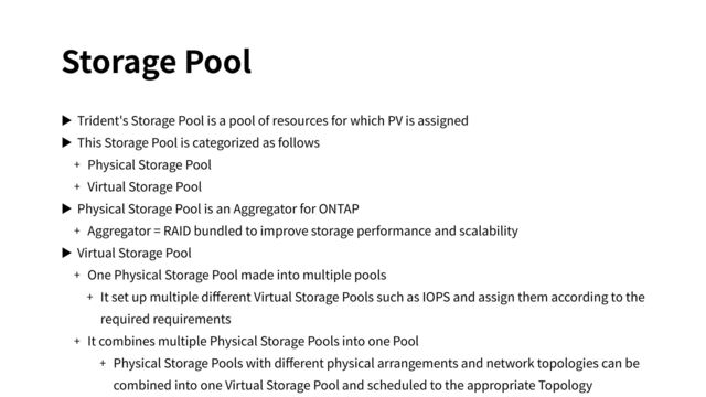 Storage Pool
▶ Trident's Storage Pool is a pool of resources for which PV is assigned
▶ This Storage Pool is categorized as follows
+ Physical Storage Pool
+ Virtual Storage Pool
▶ Physical Storage Pool is an Aggregator for ONTAP
+ Aggregator = RAID bundled to improve storage performance and scalability
▶ Virtual Storage Pool
+ One Physical Storage Pool made into multiple pools
+ It set up multiple diﬀerent Virtual Storage Pools such as IOPS and assign them according to the
required requirements
+ It combines multiple Physical Storage Pools into one Pool
+ Physical Storage Pools with diﬀerent physical arrangements and network topologies can be
combined into one Virtual Storage Pool and scheduled to the appropriate Topology
