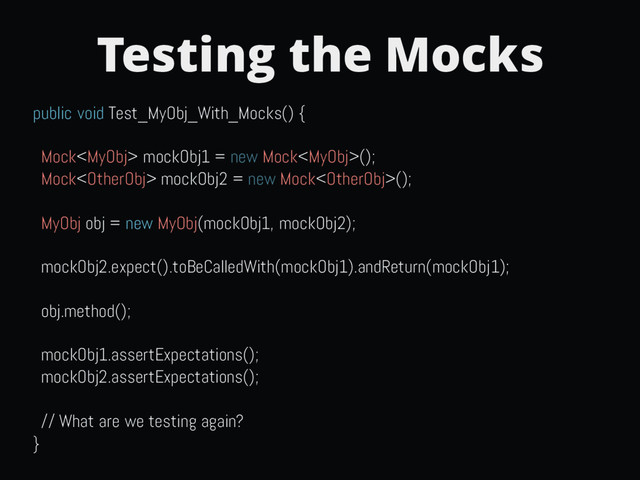 Testing the Mocks
public void Test_MyObj_With_Mocks() {
Mock mockObj1 = new Mock();
Mock mockObj2 = new Mock();
MyObj obj = new MyObj(mockObj1, mockObj2);
mockObj2.expect().toBeCalledWith(mockObj1).andReturn(mockObj1);
obj.method();
mockObj1.assertExpectations();
mockObj2.assertExpectations();
// What are we testing again?
}
