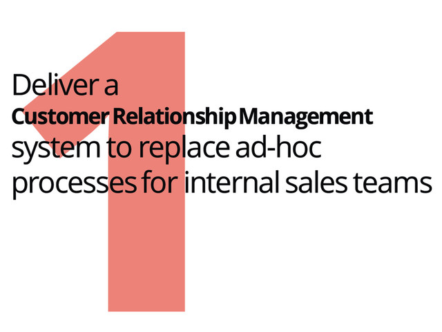 1
Deliver a
Customer Relationship Management
system to replace ad-hoc
processes for internal sales teams
