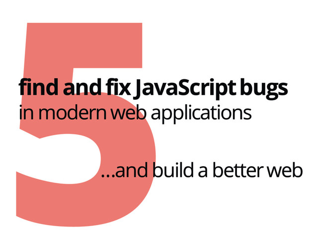 5
find and fix JavaScript bugs
in modern web applications
…and build a better web
