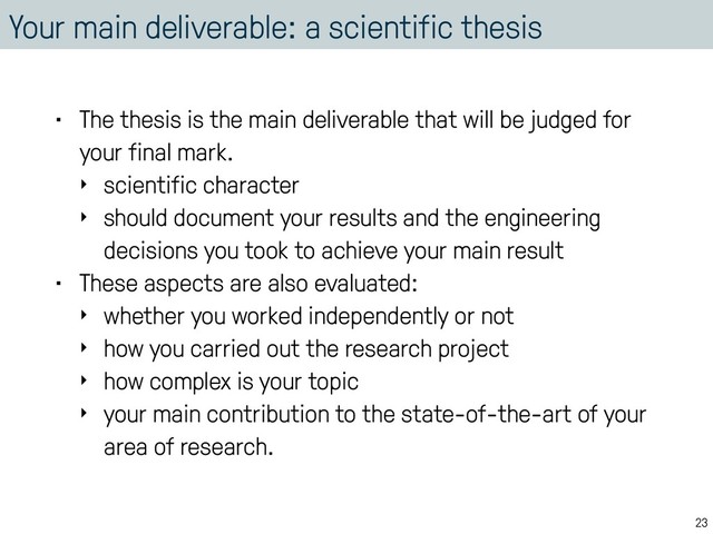 Your main deliverable: a scientific thesis
• The thesis is the main deliverable that will be judged for
your final mark.
‣ scientific character
‣ should document your results and the engineering
decisions you took to achieve your main result
• These aspects are also evaluated:
‣ whether you worked independently or not
‣ how you carried out the research project
‣ how complex is your topic
‣ your main contribution to the state-of-the-art of your
area of research.
23

