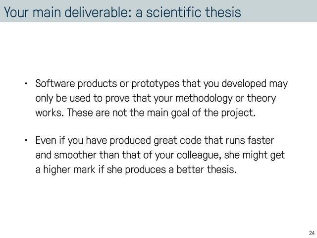 Your main deliverable: a scientific thesis
• Software products or prototypes that you developed may
only be used to prove that your methodology or theory
works. These are not the main goal of the project.
• Even if you have produced great code that runs faster
and smoother than that of your colleague, she might get
a higher mark if she produces a better thesis.
24
