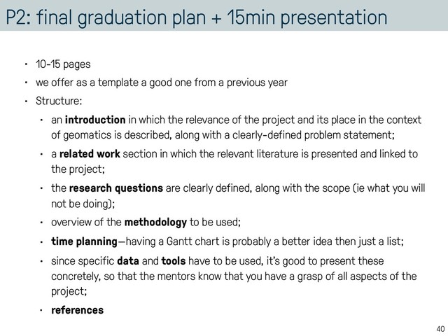 P2: final graduation plan + 15min presentation
• 10-15 pages
• we offer as a template a good one from a previous year
• Structure:
• an introduction in which the relevance of the project and its place in the context
of geomatics is described, along with a clearly-defined problem statement;
• a related work section in which the relevant literature is presented and linked to
the project;
• the research questions are clearly defined, along with the scope (ie what you will
not be doing);
• overview of the methodology to be used;
• time planning—having a Gantt chart is probably a better idea then just a list;
• since specific data and tools have to be used, it’s good to present these
concretely, so that the mentors know that you have a grasp of all aspects of the
project;
• references
40
