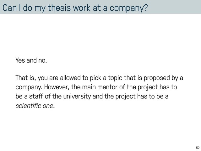 Can I do my thesis work at a company?
Yes and no.
That is, you are allowed to pick a topic that is proposed by a
company. However, the main mentor of the project has to
be a staﬀ of the university and the project has to be a
scientific one.
52
