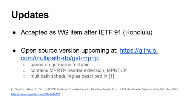 Updates
● Accepted as WG item after IETF 91 (Honolulu)
● Open source version upcoming at: https://github.
com/multipath-rtp/gst-mprtp
○ based on gstreamer’s rtpbin
○ contains MPRTP header extension, MPRTCP
○ multipath scheduling as described in [1]
[1] Singh V., Ahsan S., Ott J., MPRTP: Multipath Considerations for Real-time Media, Proc. of ACM Multimedia Systems, Oslo, NO, Mar, 2013
http://dl.acm.org/citation.cfm?id=2484002
