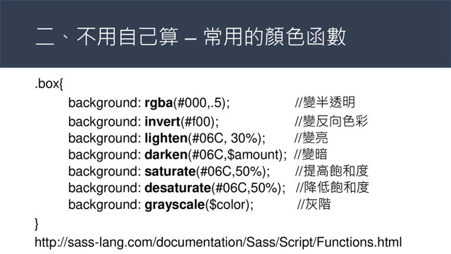 二、不用自己算 – 常用的顏色函數
.box{
background: rgba(#000,.5); //變半透明
background: invert(#f00); //變反向色彩
background: lighten(#06C, 30%); //變亮
background: darken(#06C,$amount); //變暗
background: saturate(#06C,50%); //提高飽和度
background: desaturate(#06C,50%); //降低飽和度
background: grayscale($color); //灰階
}
http://sass-lang.com/documentation/Sass/Script/Functions.html
