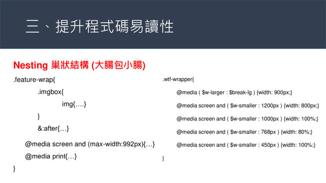 三、提升程式碼易讀性
Nesting 巢狀結構 (大腸包小腸)
.feature-wrap{
.imgbox{
img{….}
}
&:after{…}
@media screen and (max-width:992px){…}
@media print{…}
}
.wtf-wrapper{
@media ( $w-larger : $break-lg ) {width: 900px;}
@media screen and ( $w-smaller : 1200px ) {width: 800px;}
@media screen and ( $w-smaller : 1000px ) {width: 100%;}
@media screen and ( $w-smaller : 768px ) {width: 80%;}
@media screen and ( $w-smaller : 450px ) {width: 100%;}
}
