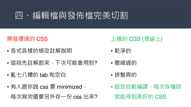 四、編輯檔與發佈檔完美切割
開發環境的 CSS
• 各式各樣的修改註解說明
• 這段先註解起來，下次可能會用到?
• 亂七八糟的 tab 和空白
• 有人跟你說 css 要 minimized，
每次寫完還要另外存一份 css 出來?
上線的 CSS (理論上)
• 乾淨的
• 壓縮過的
• 排整齊的
• 設定自動編譯，每次存檔時
就能得到美好的 CSS

