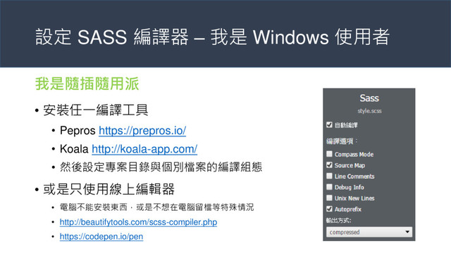設定 SASS 編譯器 – 我是 Windows 使用者
我是隨插隨用派
• 安裝任一編譯工具
• Pepros https://prepros.io/
• Koala http://koala-app.com/
• 然後設定專案目錄與個別檔案的編譯組態
• 或是只使用線上編輯器
• 電腦不能安裝東西，或是不想在電腦留檔等特殊情況
• http://beautifytools.com/scss-compiler.php
• https://codepen.io/pen
