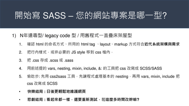 開始寫 SASS – 您的網站專案是哪一型?
1) N年遺毒型/ legacy code 型 / 用舊程式一直疊床架屋型
1. 確認 html 的命名方式、所用的 html tag 、layout、markup 方式符合近代系統架構與需求
2. 把行內樣式，或非必要的 JS style 移到 css 檔內，
3. 把 .css 存成 .scss 或 .sass
4. 用前述提的 vars, nesting, mixin, include, &: 的工具把 css 改寫成 SCSS/SASS
5. 偷吃步: 先用 css2sass 工具，先讓程式處理基本的 nesting，再用 vars, mixin, include 把
css 改寫成 SCSS
• 快樂結局 : 日後更輕鬆地維護網頁
• 悲劇結局 : 看起來都一樣，還要重新測試，花這麼多時間改幹嘛?
