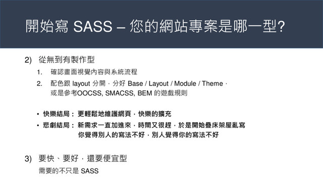 開始寫 SASS – 您的網站專案是哪一型?
2) 從無到有製作型
1. 確認畫面視覺內容與系統流程
2. 配色跟 layout 分開，分好 Base / Layout / Module / Theme，
或是參考OOCSS, SMACSS, BEM 的遊戲規則
• 快樂結局 : 更輕鬆地維護網頁，快樂的擴充
• 悲劇結局 : 新需求一直加進來，時間又很趕，於是開始疊床架屋亂寫
你覺得別人的寫法不好，別人覺得你的寫法不好
3) 要快、要好，還要便宜型
需要的不只是 SASS
