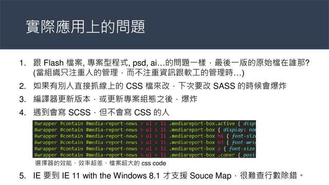 實際應用上的問題
1. 跟 Flash 檔案, 專案型程式, psd, ai…的問題一樣，最後一版的原始檔在誰那?
(當組織只注重人的管理，而不注重資訊跟軟工的管理時…)
2. 如果有別人直接抓線上的 CSS 檔來改，下次要改 SASS 的時候會爆炸
3. 編譯器更新版本，或更新專案組態之後，爆炸
4. 遇到會寫 SCSS，但不會寫 CSS 的人
5. IE 要到 IE 11 with the Windows 8.1 才支援 Souce Map，很難查行數除錯。
選擇器的效能、效率超差、檔案超大的 css code
