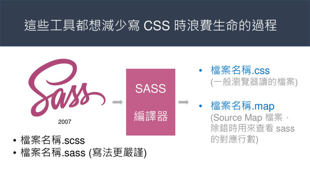 這些工具都想減少寫 CSS 時浪費生命的過程
SASS
編譯器
• 檔案名稱.scss
• 檔案名稱.sass (寫法更嚴謹)
• 檔案名稱.css
(一般瀏覽器讀的檔案)
• 檔案名稱.map
(Source Map 檔案，
除錯時用來查看 sass
的對應行數)
2007
