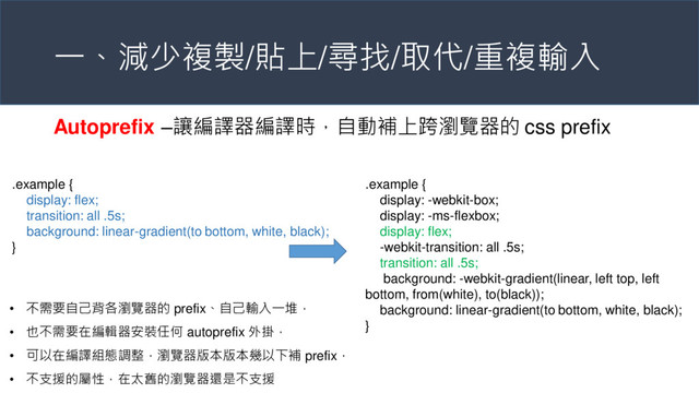 一、減少複製/貼上/尋找/取代/重複輸入
Autoprefix –讓編譯器編譯時，自動補上跨瀏覽器的 css prefix
.example {
display: flex;
transition: all .5s;
background: linear-gradient(to bottom, white, black);
}
.example {
display: -webkit-box;
display: -ms-flexbox;
display: flex;
-webkit-transition: all .5s;
transition: all .5s;
background: -webkit-gradient(linear, left top, left
bottom, from(white), to(black));
background: linear-gradient(to bottom, white, black);
}
• 不需要自己背各瀏覽器的 prefix、自己輸入一堆，
• 也不需要在編輯器安裝任何 autoprefix 外掛，
• 可以在編譯組態調整，瀏覽器版本版本幾以下補 prefix，
• 不支援的屬性，在太舊的瀏覽器還是不支援
