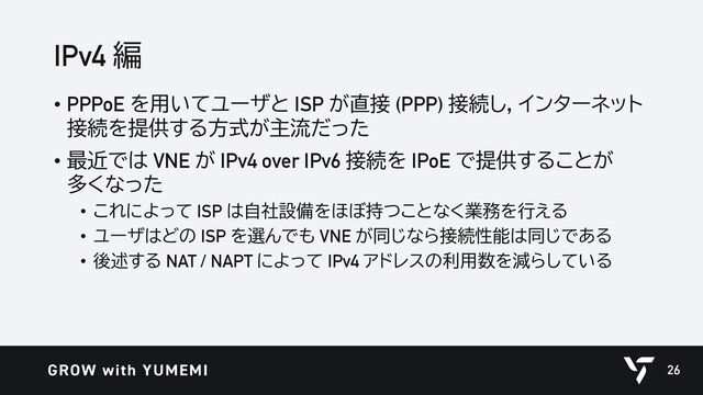 IPv4 編
• PPPoE を用いてユーザと ISP が直接 (PPP) 接続し，インターネット
接続を提供する方式が主流だった
• 最近では VNE が IPv4 over IPv6 接続を IPoE で提供することが
多くなった
• これによって ISP は自社設備をほぼ持つことなく業務を行える
• ユーザはどの ISP を選んでも VNE が同じなら接続性能は同じである
• 後述する NAT / NAPT によって IPv4 アドレスの利用数を減らしている
26
