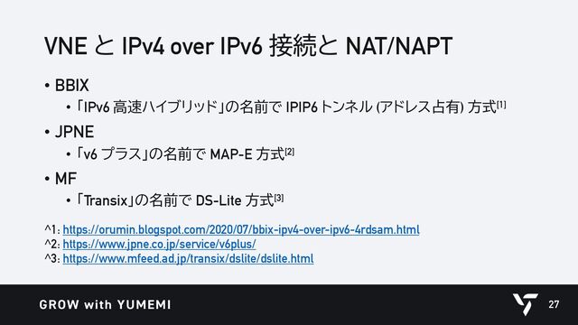 VNE と IPv4 over IPv6 接続と NAT/NAPT
• BBIX
• 「IPv6 高速ハイブリッド」の名前で IPIP6 トンネル (アドレス占有) 方式[1]
• JPNE
• 「v6 プラス」の名前で MAP-E 方式[2]
• MF
• 「Transix」の名前で DS-Lite 方式[3]
^1: https://orumin.blogspot.com/2020/07/bbix-ipv4-over-ipv6-4rdsam.html
^2: https://www.jpne.co.jp/service/v6plus/
^3: https://www.mfeed.ad.jp/transix/dslite/dslite.html
27
