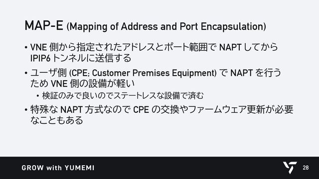 MAP-E (Mapping of Address and Port Encapsulation)
• VNE 側から指定されたアドレスとポート範囲で NAPT してから
IPIP6 トンネルに送信する
• ユーザ側 (CPE; Customer Premises Equipment) で NAPT を行う
ため VNE 側の設備が軽い
• 検証のみで良いのでステートレスな設備で済む
• 特殊な NAPT 方式なので CPE の交換やファームウェア更新が必要
なこともある
28
