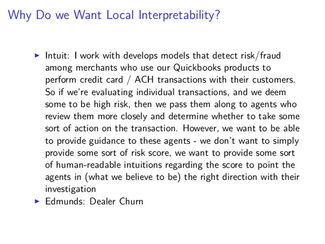 Why Do we Want Local Interpretability?
Intuit: I work with develops models that detect risk/fraud
among merchants who use our Quickbooks products to
perform credit card / ACH transactions with their customers.
So if we’re evaluating individual transactions, and we deem
some to be high risk, then we pass them along to agents who
review them more closely and determine whether to take some
sort of action on the transaction. However, we want to be able
to provide guidance to these agents - we don’t want to simply
provide some sort of risk score, we want to provide some sort
of human-readable intuitions regarding the score to point the
agents in (what we believe to be) the right direction with their
investigation
Edmunds: Dealer Churn

