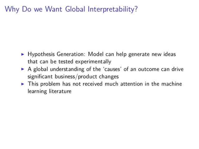 Why Do we Want Global Interpretability?
Hypothesis Generation: Model can help generate new ideas
that can be tested experimentally
A global understanding of the ‘causes’ of an outcome can drive
signiﬁcant business/product changes
This problem has not received much attention in the machine
learning literature
