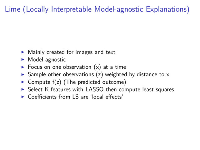 Lime (Locally Interpretable Model-agnostic Explanations)
Mainly created for images and text
Model agnostic
Focus on one observation (x) at a time
Sample other observations (z) weighted by distance to x
Compute f(z) (The predicted outcome)
Select K features with LASSO then compute least squares
Coeﬃcients from LS are ‘local eﬀects’
